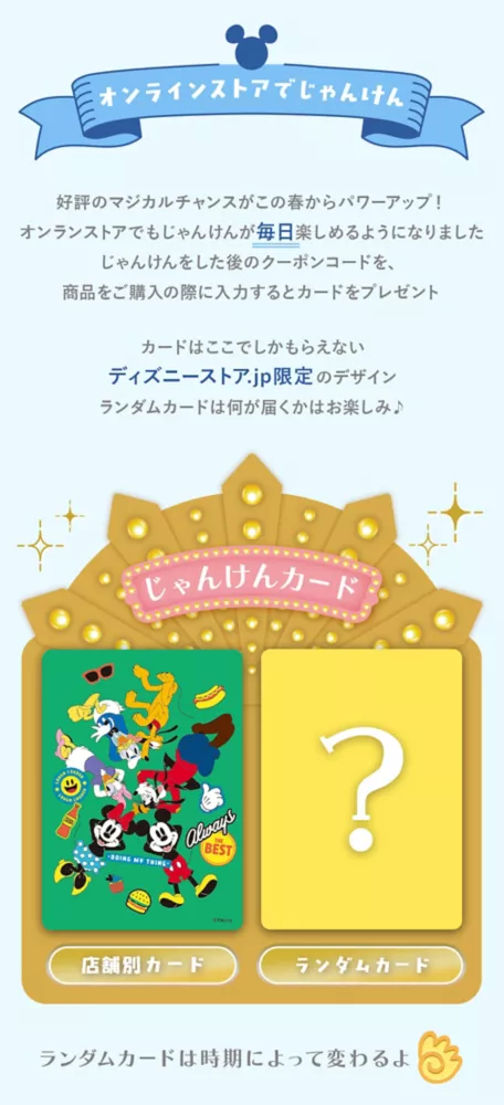 オンラインストアでじゃんけん 好評のマジカルチャンスがこの春からパワーアップ！オンラインストアでもじゃんけんが毎日楽しめるようになりました じゃんけんをした後のクーポンコードを、商品をご購入の際に入力するとカードをプレゼント カードはここでしかもらえないディズニーストア.jp限定のデザイン ランダムカードは何が届くかはお楽しみ♪ じゃんけんカード 店舗別カード ランダムカード ランダムカードは磁気によって変わるよ