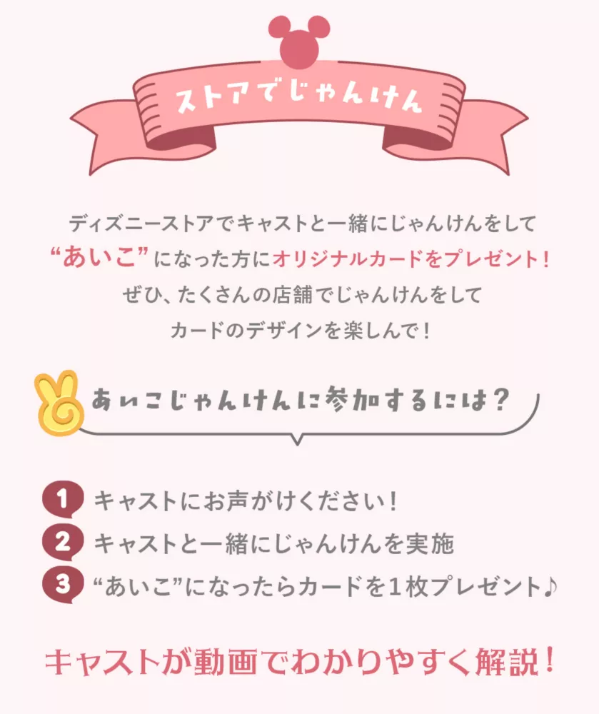 ストアでじゃんけん ディズニーストアでキャストと一緒にじゃんけんをしてあいこになった方にオリジナルカードをプレゼント！ぜひ、たくさんの店舗でじゃんけんをしてカードのデザインを楽しんで！ あいこじゃんけんに参加するには？ キャストにお声がけください！キャストと一緒にじゃんけんを実地 あいこになったらカードを1枚プレゼント♪ キャストが動画で分かりやすく解説！