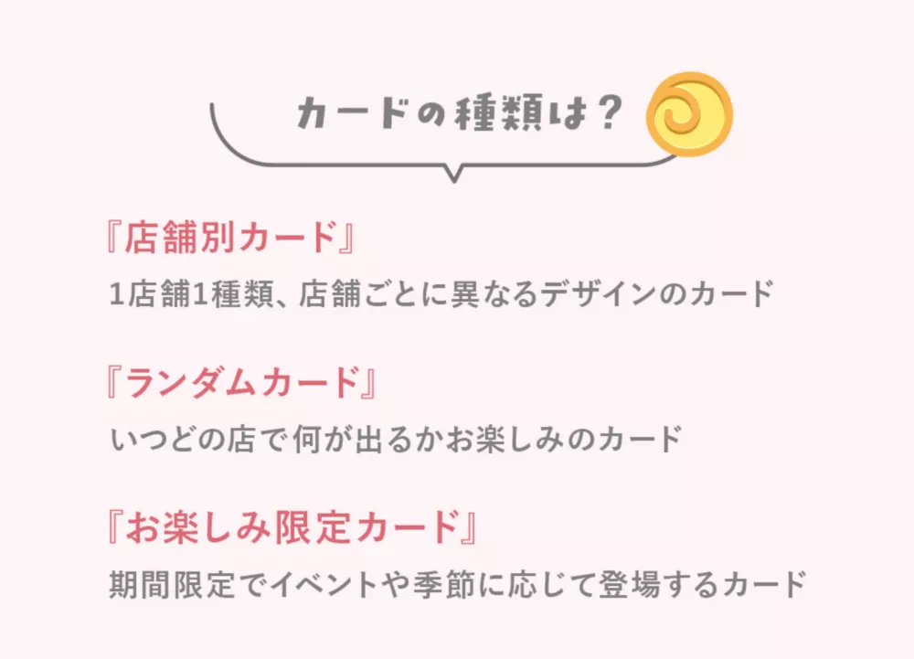カードの種類は？『店舗別カード』1店舗1種類、店舗ごとに異なるデザインのカード『ランダムカード』いつどの店で何が出るかお楽しみのカード『お楽しみ限定カード』期間限定でイベントや季節に応じて登場するカード