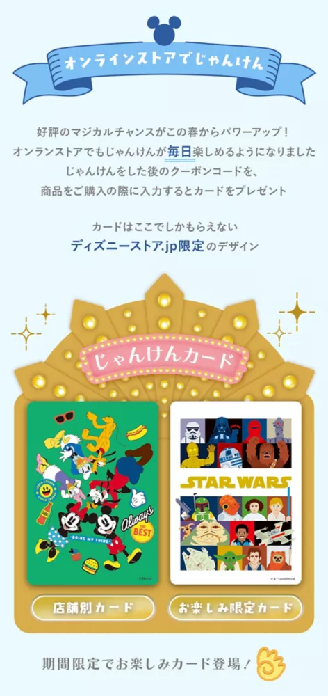 オンラインストアでじゃんけん 好評のマジカルチャンスがこの春からパワーアップ！オンラインストアでもじゃんけんが毎日楽しめるようになりました じゃんけんをした後のクーポンコードを、商品をご購入の際に入力するとカードをプレゼント カードはここでしかもらえないディズニーストア.jp限定のデザイン じゃんけんカード 店舗別カード お楽しみ限定カード 期間限定でお楽しみカード登場！