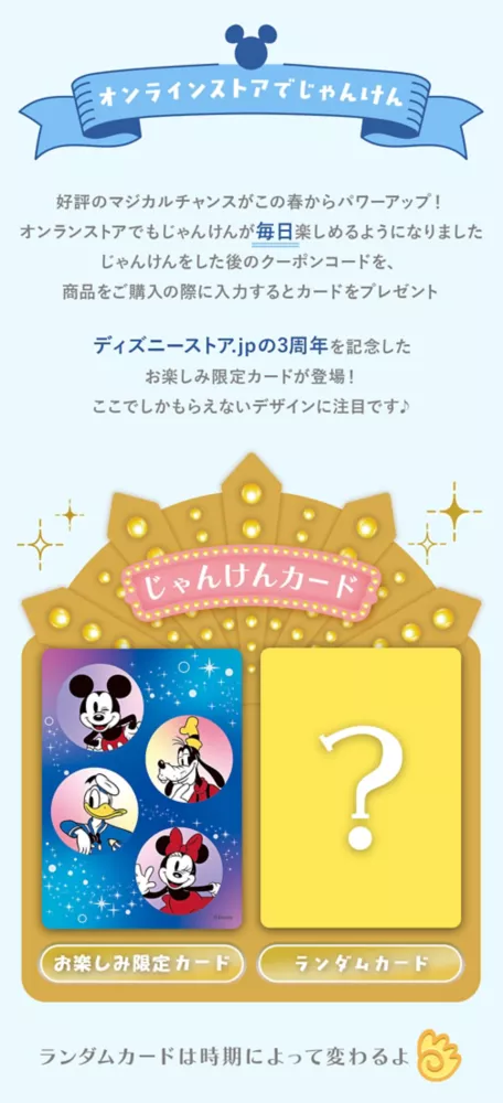 オンラインストアでじゃんけん 好評のマジカルチャンスがこの春からパワーアップ！オンラインストアでもじゃんけんが毎日楽しめるようになりました じゃんけんをした後のクーポンコードを、商品をご購入の際に入力するとカードをプレゼント ディズニーストア.jpの3周年を記念したお楽しみ限定カードが登場！ここでしかもらえないデザインに注目です♪ じゃんけんカード 店舗別カード お楽しみ限定カード ランダムカードは時期によって変わるよ