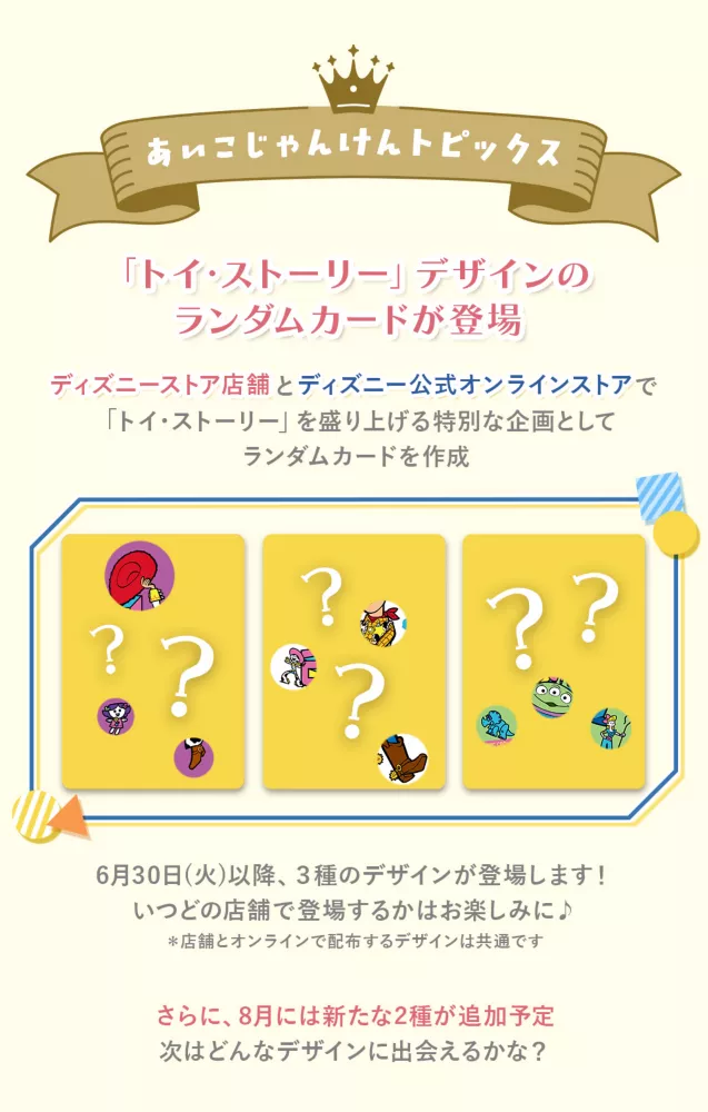 あいこじゃんけんトピックス トイ・ストーリーデザインのランダムカードが登場 ディズニーストア店舗とディズニー公式オンラインストアで「トイ・ストーリー」を盛り上げる特別な企画としてランダムカードを作成 6/30(火)以降、3種類のデザインが登場します！いつどの店舗で登場するかはお楽しみに♪ さらに、8月には新たな2種類が追加予定　次はどんなデザインに出会えるかな？