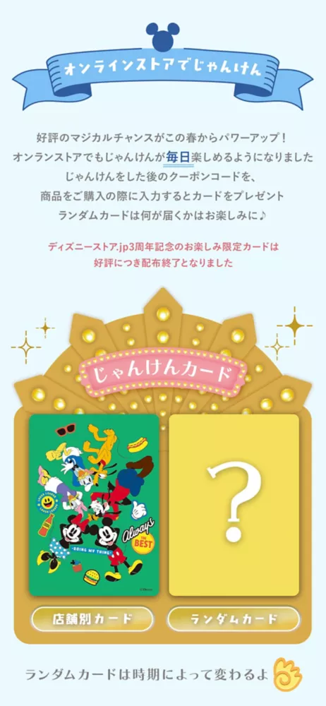 オンラインストアでじゃんけん 好評のマジカルチャンスがこの春からパワーアップ！オンラインストアでもじゃんけんが毎日楽しめるようになりました じゃんけんをした後のクーポンコードを、商品をご購入の際に入力するとカードをプレゼント ランダムカードは何が届くかはお楽しみに♪　ディズニーストア.jp3周年記念のお楽しみ限定カードは公表につき配布終了となりました。 じゃんけんカード 店舗別カード ランダム限定カード ランダムカードは時期によって変わるよ