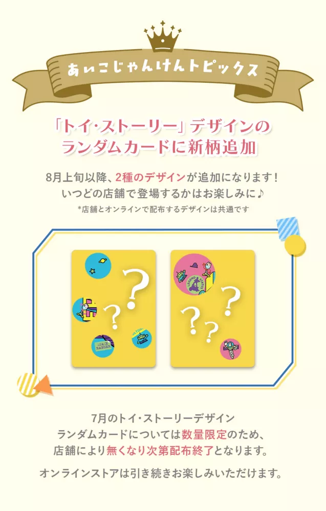 あいこじゃんけんトピックス トイ・ストーリーデザインのランダムカードに新柄追加 8月1日(土)以降、2種類のデザインが追加になります！いつどの店舗で登場するかはお楽しみに♪ ※店舗とオンラインで配布するデザインは共通です 7月のトイ・ストーリーデザイン ランダムカードについては数量限定のため、店舗により無くなり次第配布終了となります。 オンラインストアでは引き続きお楽しみいただけます。