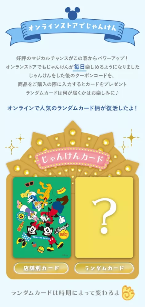 オンラインストアでじゃんけん 好評のマジカルチャンスがこの春からパワーアップ！オンラインストアでもじゃんけんが毎日楽しめるようになりました じゃんけんをした後のクーポンコードを、商品をご購入の際に入力するとカードをプレゼント ランダムカードは何が届くかはお楽しみに♪　オンラインで人気のランダムカード柄が復活したよ！じゃんけんカード 店舗別カード ランダム限定カード ランダムカードは時期によって変わるよ