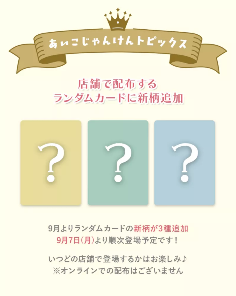 あいこじゃんけんトピックス 店舗で配布するランダムカードに新柄追加 9月よりランダムカードの新柄が3種追加 9月7日(月)より順次登場予定です！ いつどの店舗で登場するかはお楽しみ♪※オンラインでの配布はございません
