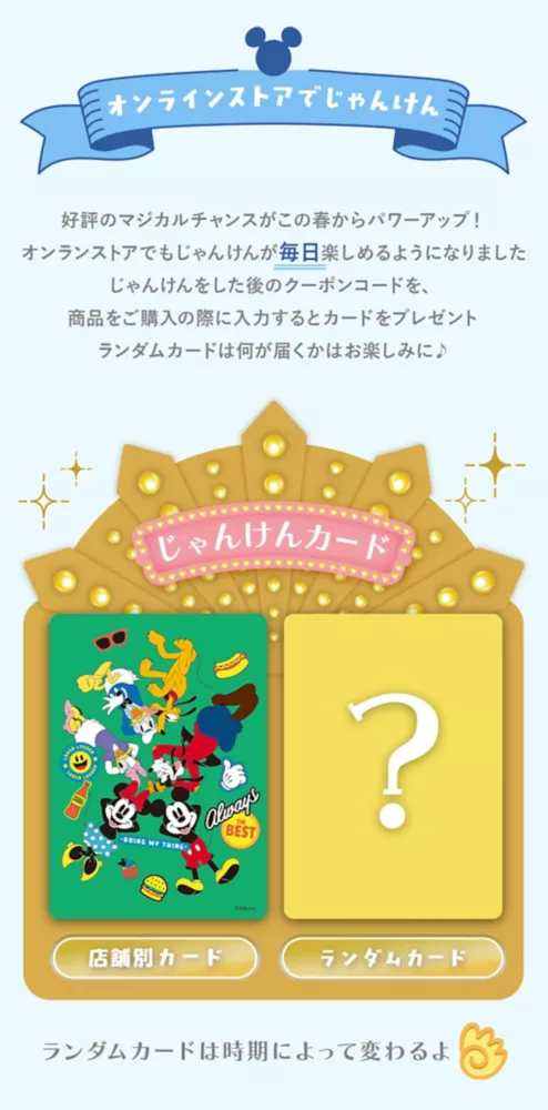 オンラインストアでじゃんけん 好評のマジカルチャンスがこの春からパワーアップ！オンラインストアでもじゃんけんが毎日楽しめるようになりました じゃんけんをした後のクーポンコードを、商品をご購入の際に入力するとカードをプレゼント ランダムカードは何が届くかはお楽しみに♪　じゃんけんカード 店舗別カード ランダム限定カード ランダムカードは時期によって変わるよ