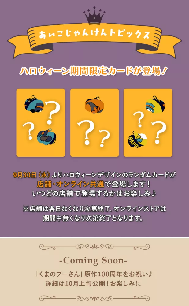 あいこじゃんけんトピックス halloween期間限定カードが登場！ 9月30日(水)よりhalloweenデザインのランダムカードが店舗・オンライン共通で登場します！ いつどの店舗で登場するかはお楽しみ♪　※店舗は各日無くなり次第終了、オンラインストアは期間中無くなり次第終了となります。Coming Soon 「くまのプーさん」原作100周年をお祝い♪ 詳細は10月上旬公開！お楽しみに