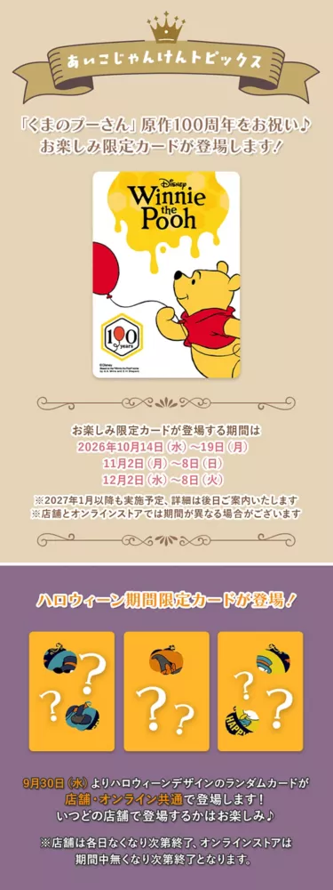 あいこじゃんけんトピックス 「くまのプーさん」原作100周年をお祝い♪お楽しみ限定カードが登場します！ お楽しみ限定カードが登場する期間は2026年10月14日(水)～19日(月) 11月2日(月)～8日(日) 12月2日(水)～8日(火) ※2027年1月以降も実施予定、詳細は後日ご案内いたします ※店舗とオンラインストアでは期間が異なる場合がございます　ハロウィーン期間限定カードが登場！ 9月30日(水)よりハロウィーンデザインのランダムカードが店舗・オンライン共通で登場します！ いつどの店舗で登場するかはお楽しみ♪　※店舗は各日無くなり次第終了、オンラインストアは期間中無くなり次第終了となります。Coming Soon 「くまのプーさん」原作100周年をお祝い♪ 詳細は10月上旬公開！お楽しみに