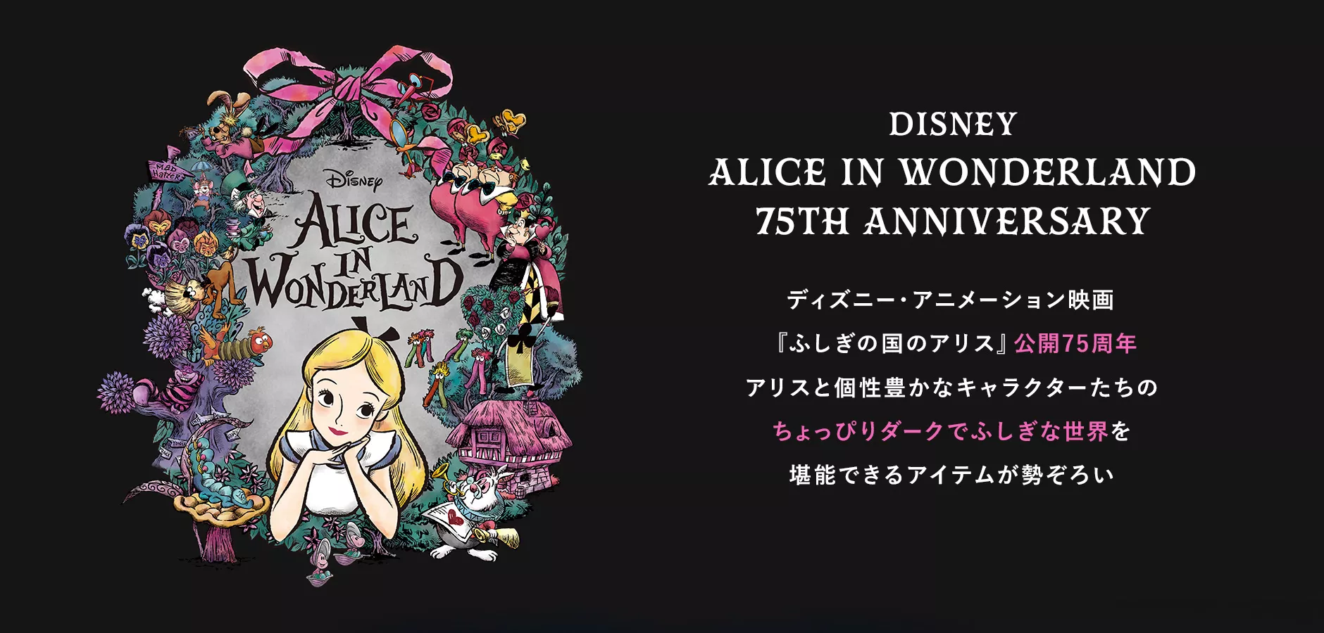 DISNEY ALICE IN WONDERLAND 75TH ANNIVERSARY ディズニー・アニメーション映画 『ふしぎの国のアリス』公開75周年 アリスと個性豊かなキャラクターたちのちょっぴりダークでふしぎな世界を堪能できるアイテムが勢ぞろい