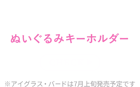 あのキャラクターの魅力をこだわりたっぷりに表現したぬいぐるみキーホルダー check ※アイグラス・バードは7月上旬発売予定です