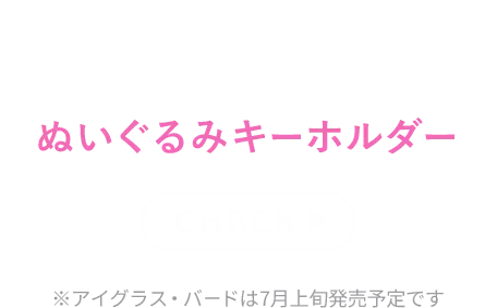 あのキャラクターの魅力をこだわりたっぷりに表現したぬいぐるみキーホルダー check ※アイグラス・バードは7月上旬発売予定です
