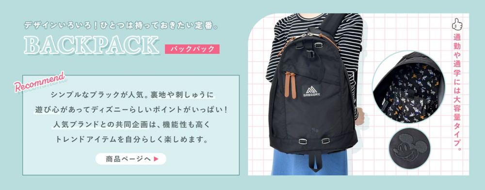 デザインいろいろ！ひとつは持っておきたい定番。BACKPACK(バックパック)通勤や通学には大容量タイプ。シンプルなブラックが人気。裏地や刺しゅうに遊び心があってディズニーらしいポイントがいっぱい！人気ブランドとの共同企画は、機能性も高くトレンドアイテムを自分らしく楽しめます。商品ページへ