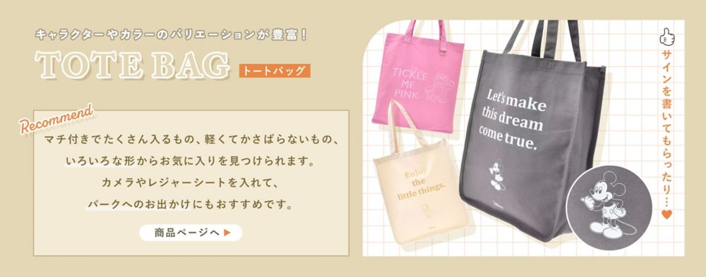 キャラクターやカラーのバリエーションが豊富！TOTEBAG(トートバッグ)サインを書いてもらったり…♡マチ付きでたくさん入るもの、軽くてかさばらないもの、いろいろな形からお気に入りを見つけられます。カメラやレジャーシートを入れて、パークへのお出かけにもおすすめです。商品ページへ