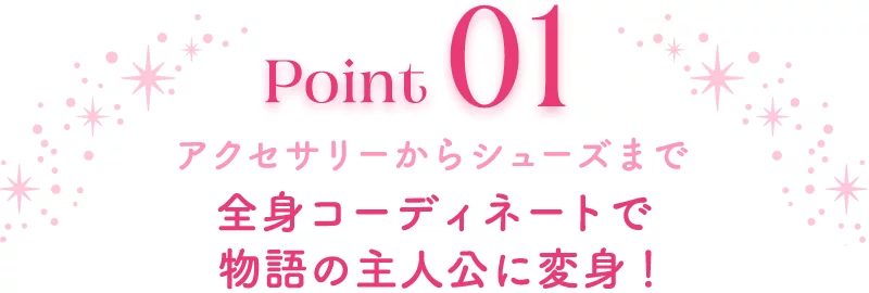 Point01 アクセサリーからシューズまで 全身コーディネートで物語の主人公に変身！