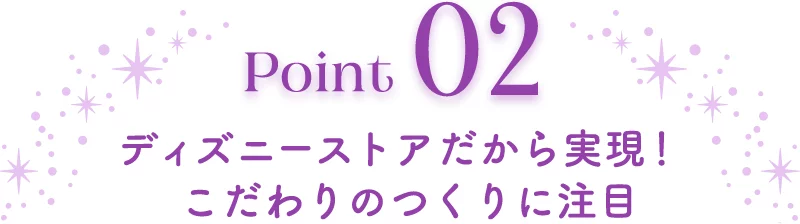 Point02 ディズニーストアだから実現！ こだわりのつくりに注目