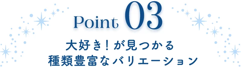 Point03 大好き！が見つかる種類豊富なバリエーション