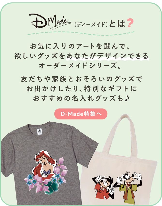お気に入りのアートを選んで、欲しいグッズをあなたがデザインできるオーダーメイドシリーズ。友だちや家族とおそろいのグッズでお出かけしたり、特別なギフトにおすすめの名入れグッズも♪ D-Made特集へ