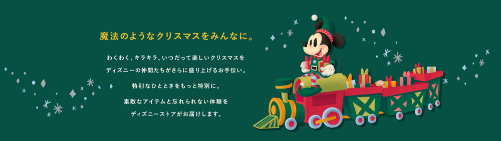 魔法のようなクリスマスをみんなに。　わくわく、キラキラ、いつだって楽しいクリスマスをディズニーの仲間たちがさらに盛り上げるお手伝い。特別なひとときをもっと特別に。素敵なアイテムと忘れられない体験をディズニーストアがお届けします。