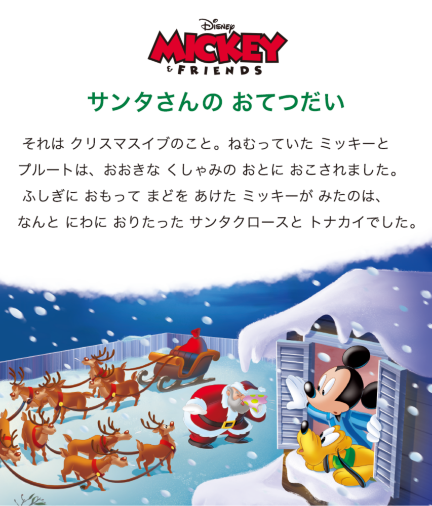 Disney MICKEY & FRIENDS サンタさんの おてつだい  それは クリスマスイブのこと。ねむっていた ミッキーとプルートは、おおきな くしゃみの おとに おこされました。 ふしぎに おもって まどを あけた ミッキーが みたのは、なんと にわに おりたった サンタクロースと トナカイでした。