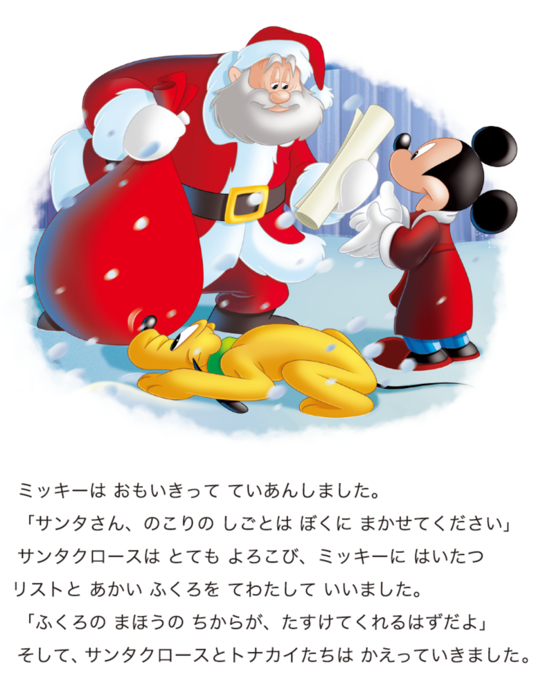 ミッキーは おもいきって ていあんしました。 「サンタさん、のこりの しごとは ぼくに まかせてください」 サンタクロースは とても よろこび、ミッキーに はいたつリストと あかい ふくろを てわたして いいました。 「ふくろの まほうの ちからが、たすけてくれるはずだよ」 そして、サンタクロースとトナカイたちは かえっていきました。