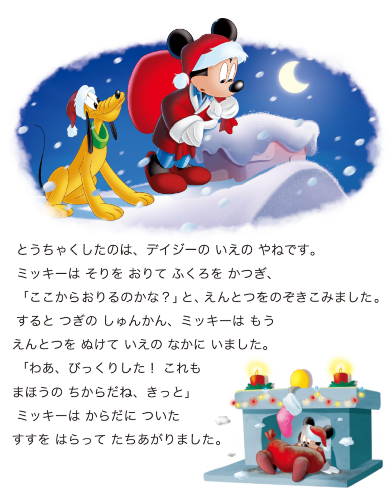 とうちゃくしたのは、デイジーの いえの やねです。 ミッキーは そりを おりて ふくろを かつぎ、 「ここからおりるのかな？」と、えんとつをのぞきこみました。 すると つぎの しゅんかん、ミッキーは もうえんとつを ぬけて いえの なかに いました。 「わあ、びっくりした！ これもまほうの ちからだね、きっと」 ミッキーは からだに ついたすすを はらって たちあがりました。