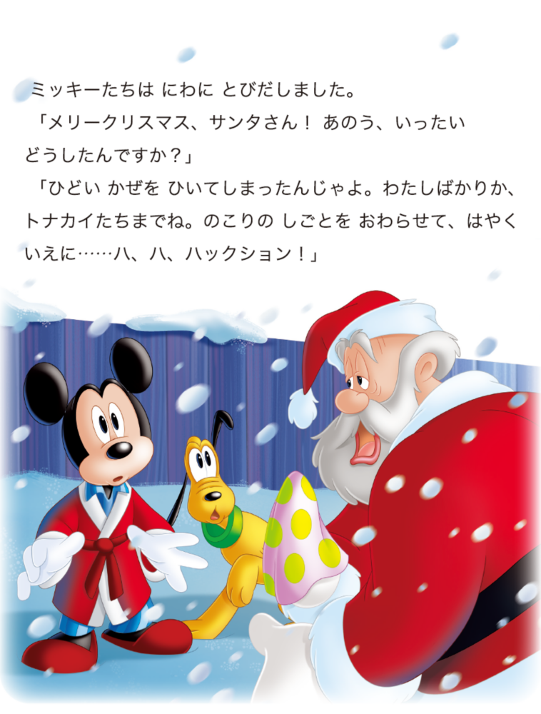 ミッキーたちは にわに とびだしました。 「メリークリスマス、サンタさん！ あのう、いったいどうしたんですか？」 「ひどい かぜを ひいてしまったんじゃよ。わたしばかりか、トナカイたちまでね。のこりの しごとを おわらせて、はやくいえに……ハ、ハ、ハックション！」
