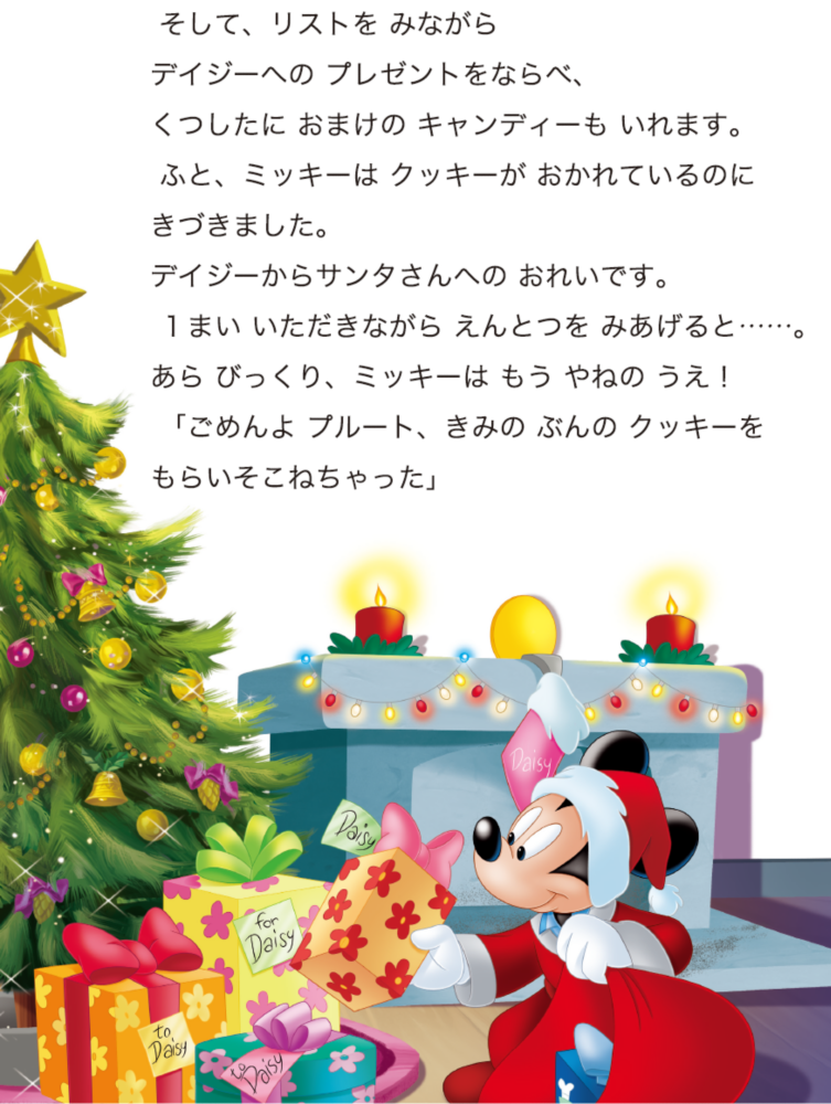 そして、リストを みながらデイジーへの プレゼントをならべ、くつしたに おまけの キャンディーも いれます。 ふと、ミッキーは クッキーが おかれているのにきづきました。デイジーからサンタさんへの おれいです。 １まい いただきながら えんとつを みあげると……。あら びっくり、ミッキーは もう やねの うえ！ 「ごめんよ プルート、きみの ぶんの クッキーをもらいそこねちゃった」