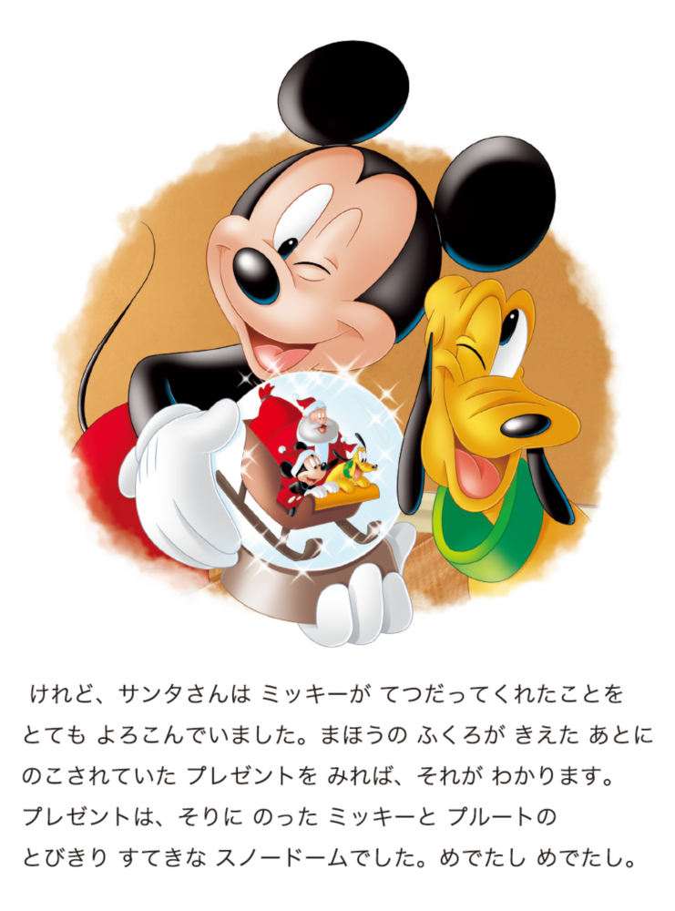 けれど、サンタさんは ミッキーが てつだってくれたことをとても よろこんでいました。まほうの ふくろが きえた あとにのこされていた プレゼントを みれば、それが わかります。プレゼントは、そりに のった ミッキーと プルートのとびきり すてきな スノードームでした。めでたし めでたし。