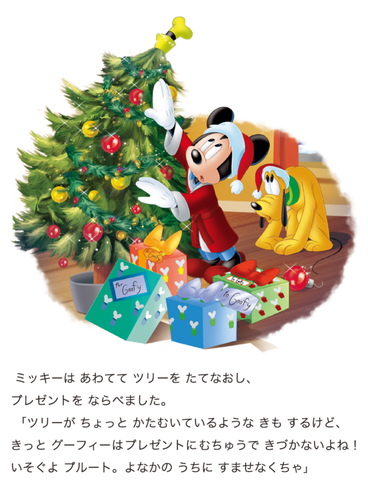ミッキーは あわてて ツリーを たてなおし、プレゼントを ならべました。 「ツリーが ちょっと かたむいているような きも するけど、きっと グーフィーはプレゼントにむちゅうで きづかないよね！いそぐよ プルート。よなかの うちに すませなくちゃ」