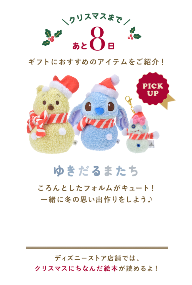 クリスマスまであと8日 ギフトにおすすめのアイテムをご紹介！ PICK UP ゆきだるまたち ころんとしたフォルムがキュート！一緒に冬の思い出作りをしよう♪ ディズニーストア店舗では、クリスマスにちなんだ絵本が読めるよ！