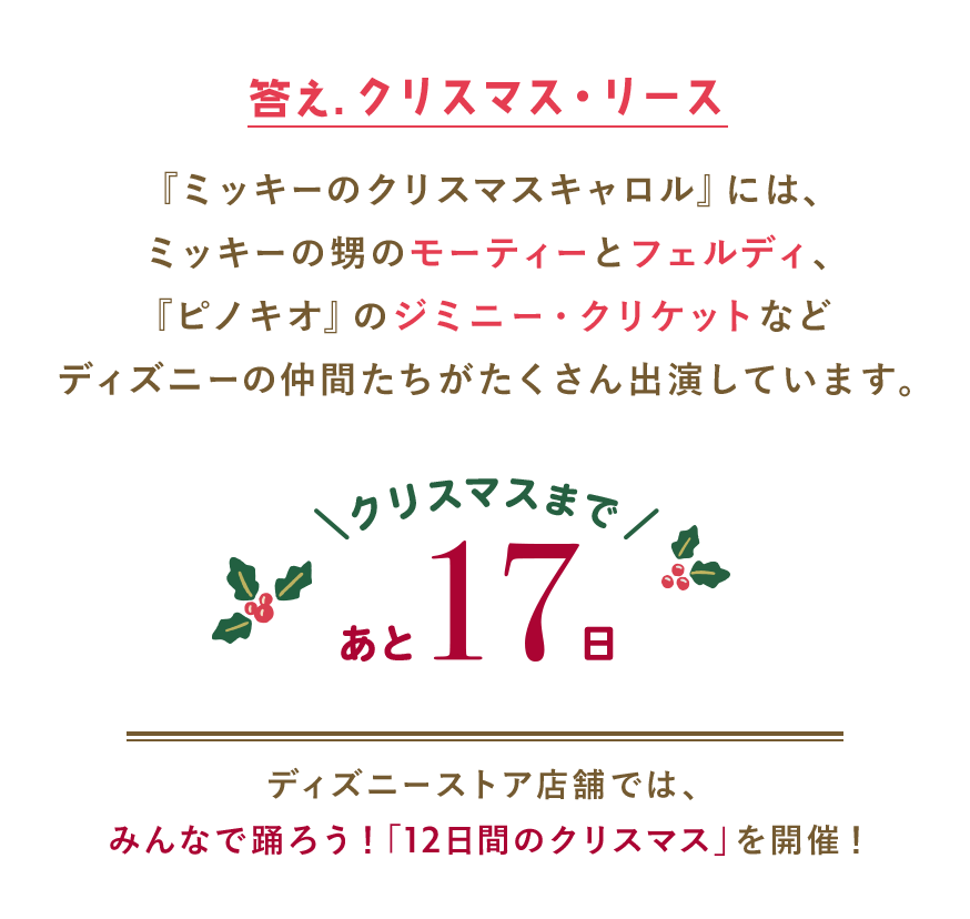答え.クリスマス・リース 『ミッキーのクリスマスキャロル』には、ミッキーの甥のモーティーとフェルディ、『ピノキオ』のジミニー・クリケットなどディズニーの仲間たちがたくさん出演しています。 クリスマスまであと17日 ディズニーストア店舗では、みんなで踊ろう！「12日間のクリスマス」を開催！