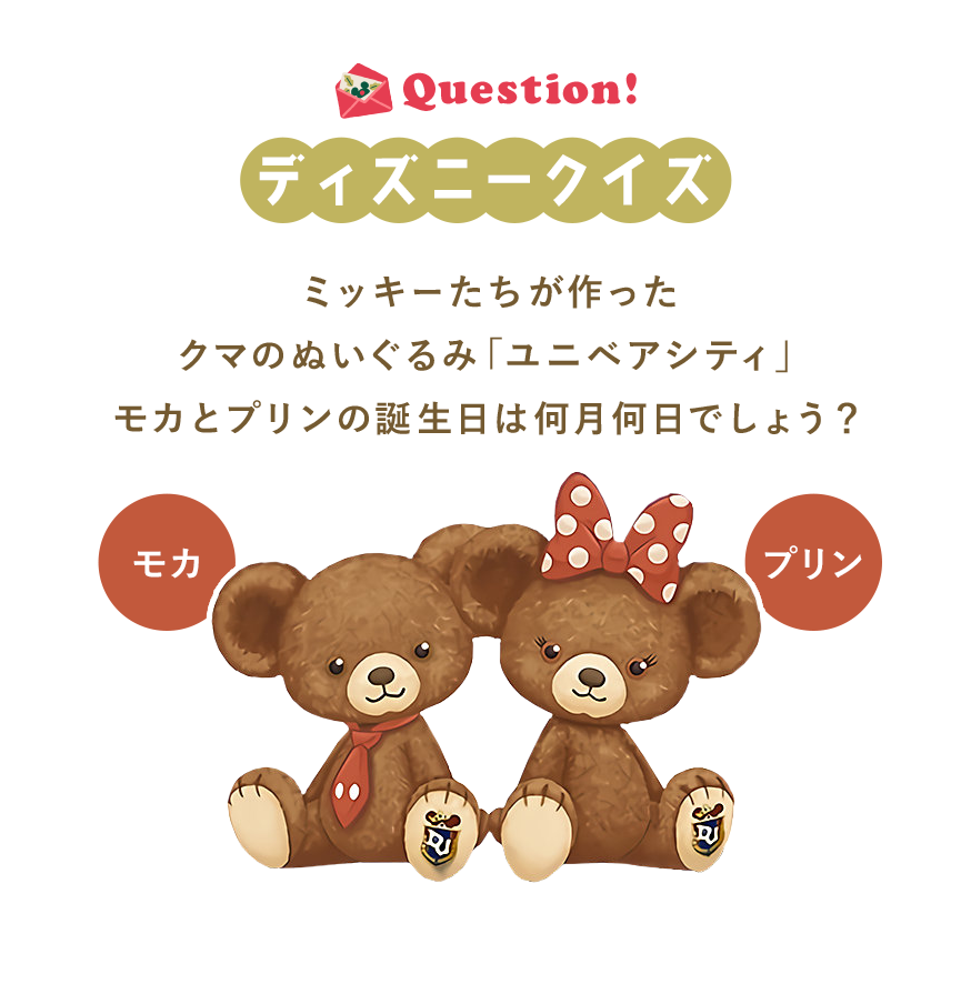 Question! ディズニークイズ ミッキーたちが作ったクマのぬいぐるみ「ユニベアシティ」モカとプリンの誕生日は何月何日でしょう？