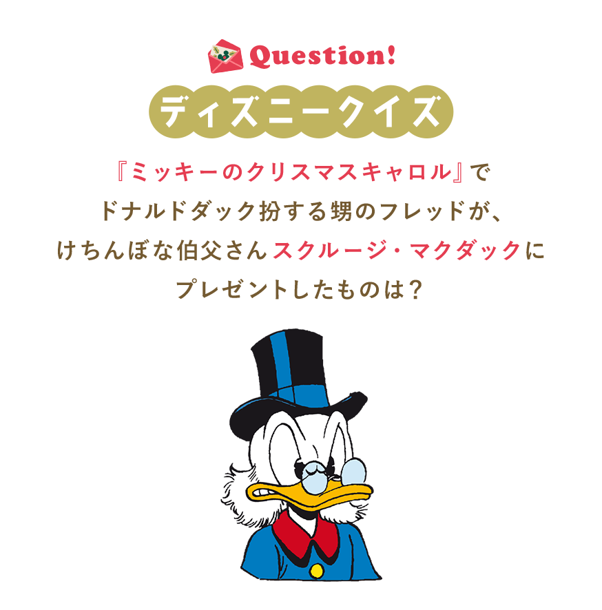 Question! ディズニークイズ 『ミッキーのクリスマスキャロル』でドナルドダック扮する甥のフレッドが、けちんぼな伯父さんスクルージ・マクダックにプレゼントしたものは？