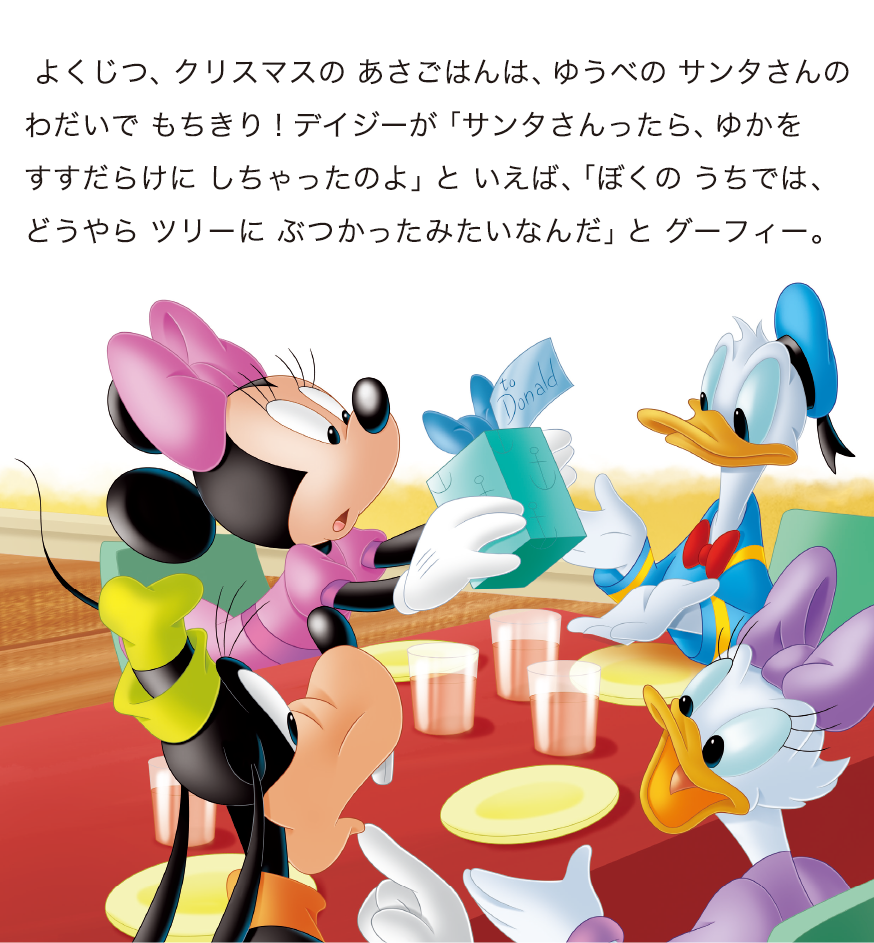 よくじつ、クリスマスの あさごはんは、ゆうべの サンタさんのわだいで もちきり！デイジーが「サンタさんったら、ゆかをすすだらけに しちゃったのよ」と いえば、「ぼくの うちでは、どうやら ツリーに ぶつかったみたいなんだ」と グーフィー。
