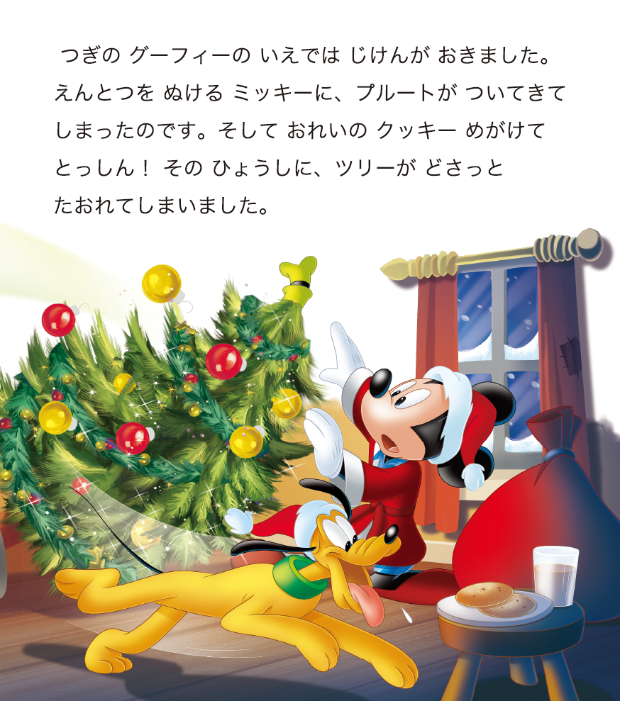 つぎの グーフィーの いえでは じけんが おきました。えんとつを ぬける ミッキーに、プルートが ついてきてしまったのです。そして おれいの クッキー めがけてとっしん！ その ひょうしに、ツリーが どさっとたおれてしまいました。