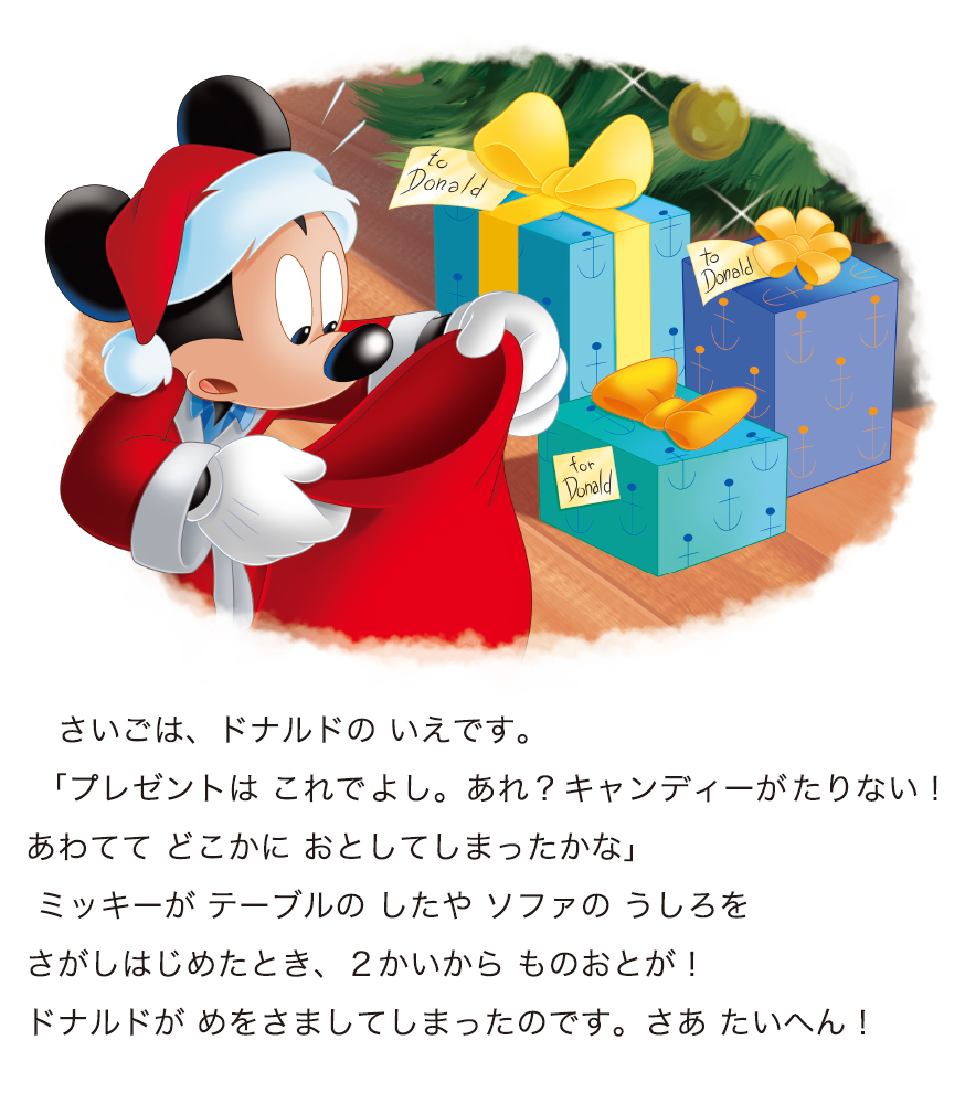 さいごは、ドナルドの いえです。 「プレゼントは これでよし。あれ？キャンディーがたりない！あわてて どこかに おとしてしまったかな」 ミッキーが テーブルの したや ソファの うしろをさがしはじめたとき、２かいから ものおとが！ドナルドが めをさましてしまったのです。さあ たいへん！