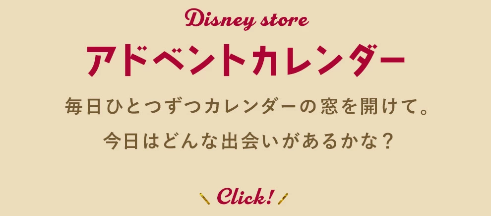 Disney store アドベントカレンダー 毎日ひとつずつカレンダーの窓を開けて。今日はどんな出会いがあるかな？ Tap!・Click!
