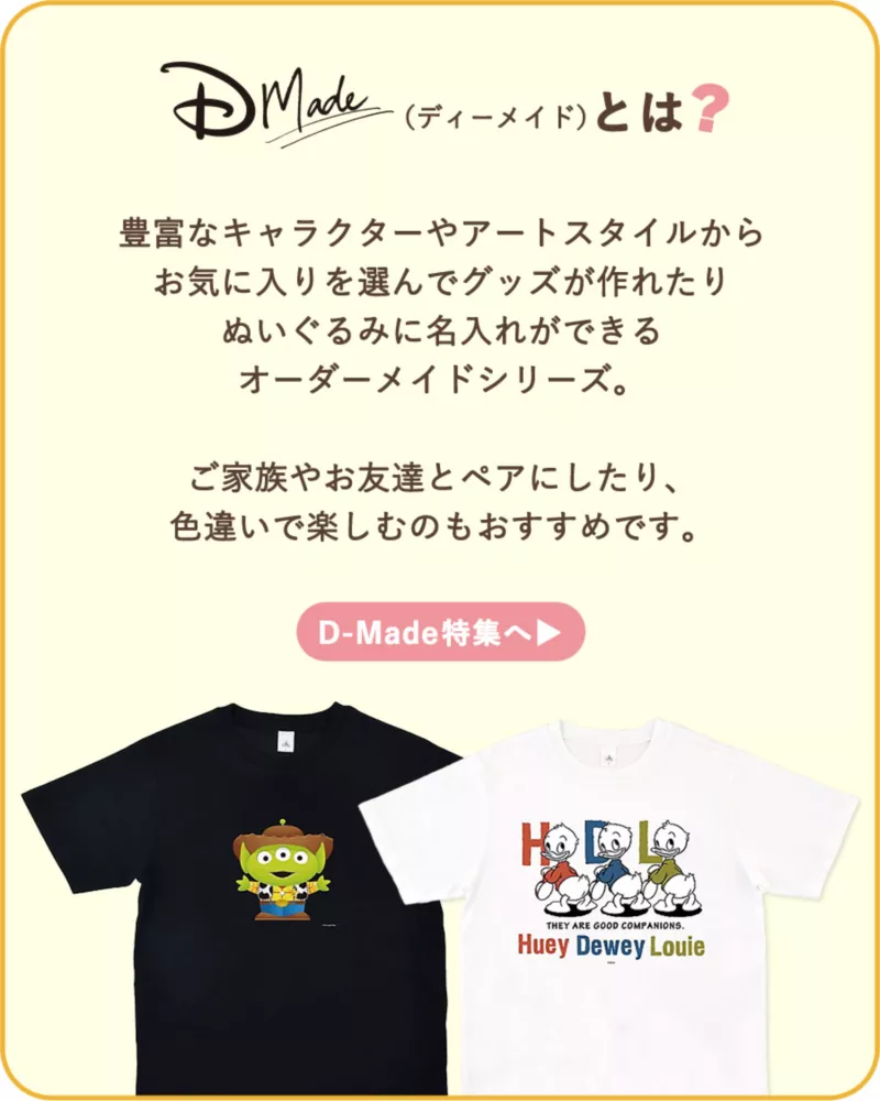 DMade(ディーメイド)とは？ 豊富なキャラクターyはアートスタイルからお気に入りを選んでグッズが作れたりぬいぐるみに名入れができるオーダーメイドシリーズ。ご家族やお友達とペアにしたり、色違いで楽しむのもおすすめです。D-Made特集へ