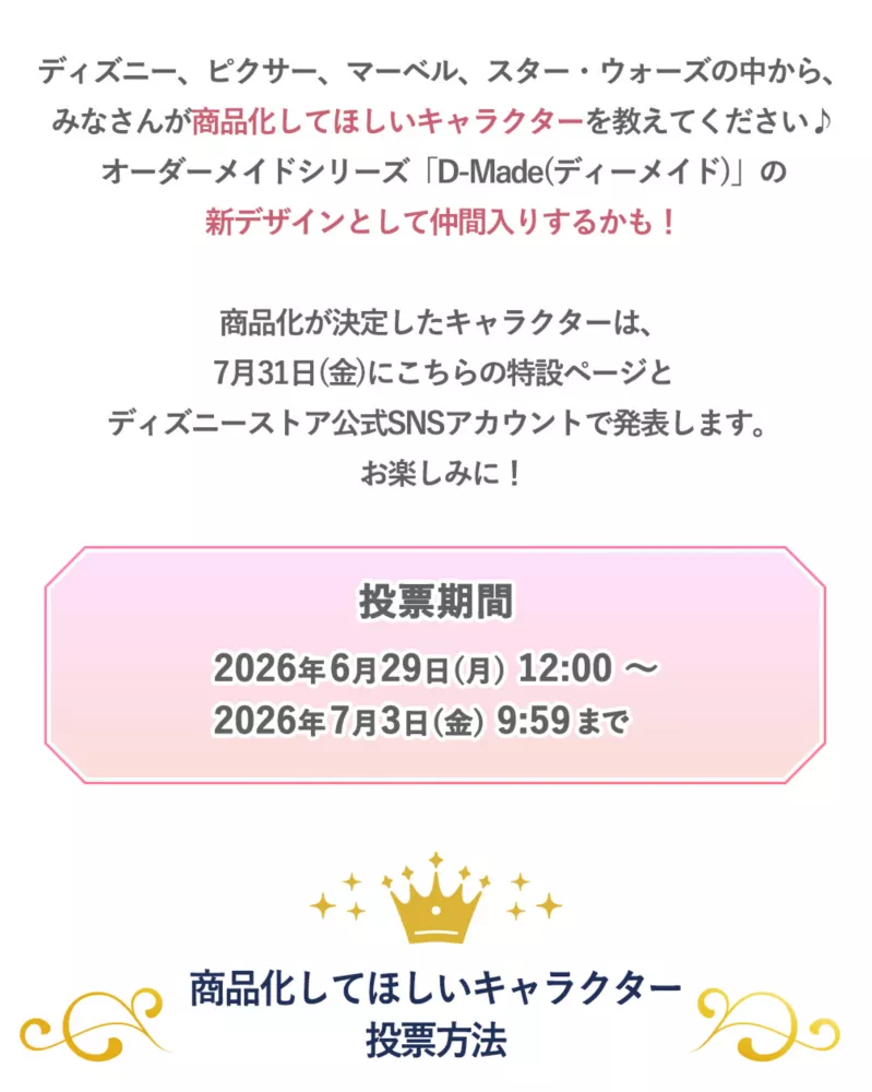 ディズニー、ピクサー、マーベル、スター・ウォーズの中から、みなさんが商品化してほしいcharacterを教えてください♪オーダーメイドシリーズ「D-Made(ディーメイド)の新デザインとして仲間入りするかも！ 投票期間 2026年6月29日(月)12:00～2026年7月3日(金)9:59まで 商品化してほしいキャラクター投票方法