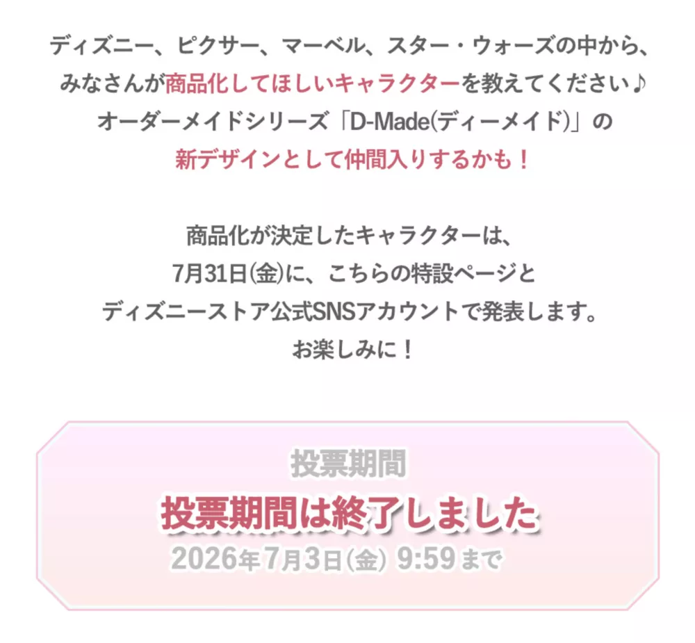 ディズニー、ピクサー、マーベル、スター・ウォーズの中から、みなさんが商品化してほしいcharacterを教えてください♪オーダーメイドシリーズ「D-Made(ディーメイド)の新デザインとして仲間入りするかも！ 投票期間は終了しました