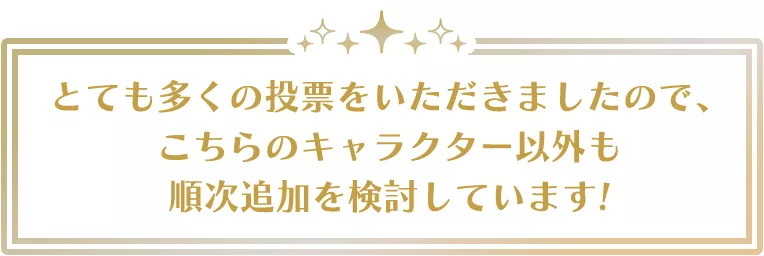 とても多くの投票をいただきましたので、こちらのキャラクター以外も順次追加を検討しています