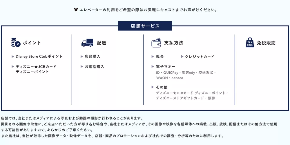 エレベーターの利用をご希望の際は お気軽にキャストまでお声がけください。 スペシャリティキャスト それぞれのフランチャインズのスペシャリストが、特別なピンズを付けてお待ちしています！是非お声がけください。 店舗サービス ポイント Disney Store Clubポイント ディズニー★JCBカード ディズニーポイント 配送 店頭購入 お電話購入 支払方法 現金 クレジットカード 電子マネー iD・QUICPay・楽天edy・交通系IC・ WAON・nanaco その他 ディズニー★JCBカード ディズニーポイント・ ディズニーストアギフトカード・銀聯 免税販売 店舗では、当社またはメディアによる写真および動画の撮影が行われることがあります。撮影される画像や映像に、ご来店いただいた方が写り込む場合や、当社またはメディアが、その画像や映像を各種媒体への掲載、出版、放映、配信またはその他方法で使用する可能性がありますので、あらかじめご了承ください。また当社は、当社が取得した画像データ・映像データを、店舗・商品のプロモーションおよび社内での調査・分析等のために利用します。