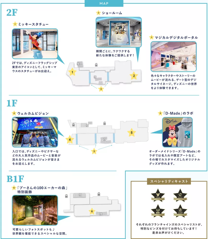 MAP 2F 1.ミッキースタチュー 2Fでは、ディズニーフラッグシップ東京のアイコンとしてミッキーマウスのスタチューがお出迎え。 2.ショールーム 期間ごとに、ワクワクする新たな体験をご提供します！ 3.マジカルデジタルポータル 色々なキャラクターやストーリーのムービーが流れる、ゲート型のデジタルサイネージ。ディズニーの世界をより体験できます。 1F 4. ウェルカムビジョン 入口では、ディズニーやピクサーなどの大人気作品のムービーと音楽が流れるウェルカムビジョンが皆さまをお迎えします。 5.「D-Made」のラボ オーダーメイドシリーズ「D-Made」のラボでは名入れや限定アートなど、その場でカスタマイズしたオリジナルグッズが作れます B1F 6.「プーさんの100エーカーの森」特別装飾 可愛らしいフォトスポットも♪世界観を堪能できるスペシャルな空間。
