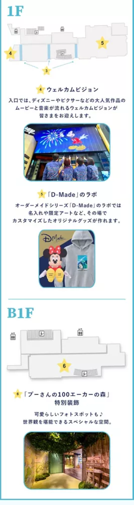 1F 4. ウェルカムビジョン 入口では、ディズニーやピクサーなどの大人気作品のムービーと音楽が流れるウェルカムビジョンが皆さまをお迎えします。 5.「D-Made」のラボ オーダーメイドシリーズ「D-Made」のラボでは名入れや限定アートなど、その場でカスタマイズしたオリジナルグッズが作れます B1F 6.「プーさんの100エーカーの森」特別装飾 可愛らしいフォトスポットも♪世界観を堪能できるスペシャルな空間。