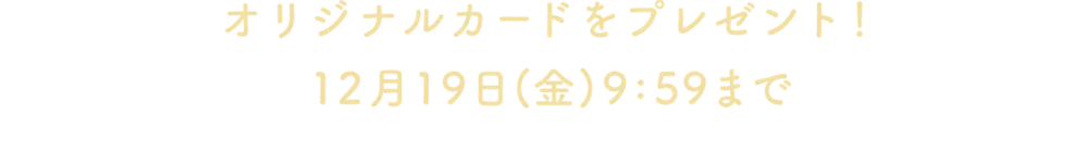 オリジナルカードをプレゼント！12月19日(金)9:59まで