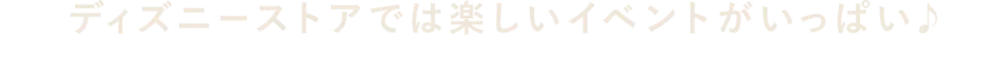ディズニーストアでは楽しいイベントがいっぱい♪