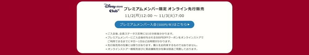 Disney store Club プレミアムメンバー限定オンラインストア先行販売 11/2(月)12:00 ～ 11/3(火)7:00 プレミアムメンバー入会(500円/年)はこちら ＊ご入会後、会員ステータス反映には10分前後かかります。 ＊プレミアムメンバーにご入会後付与される500円OFFクーポンをオンラインストアで 　ご利用できるまでに半日～1日ほどお時間がかかります。 ＊先行販売用の在庫には限りがあります。購入をお約束するものではありません。 ＊オンラインストア一般販売並びに実店舗販売分在庫は別途ご用意しております。
