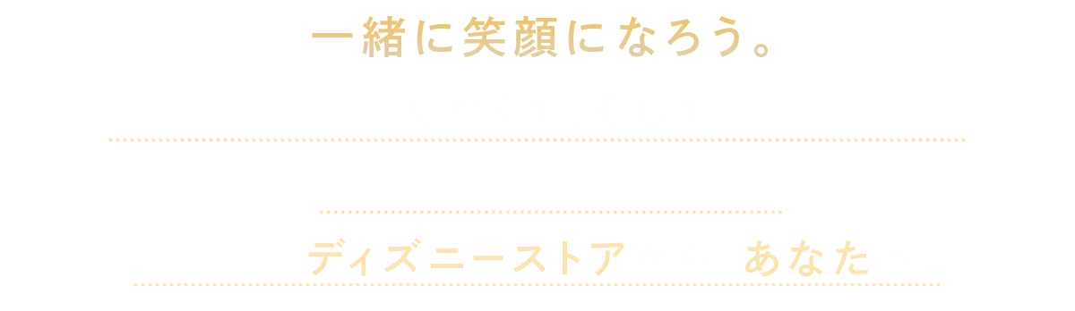 一緒に笑顔になろう。 楽しくて、あたたかくて、そして待ち遠しい。心にのこるクリスマスをこの冬もディズニーストアから、あなたへ。