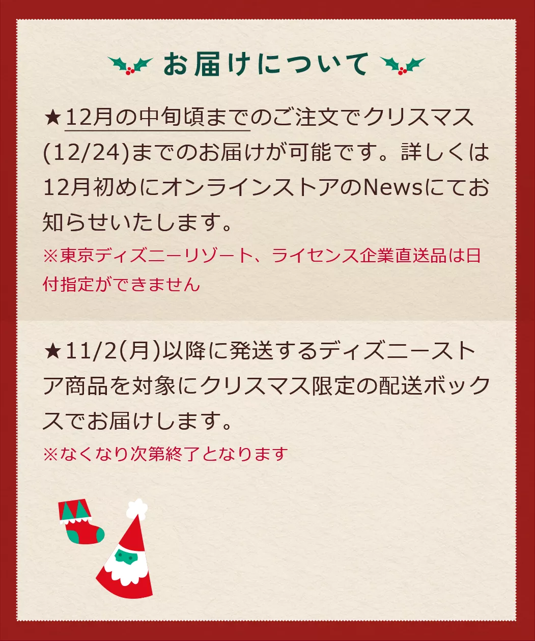 お届けについて ★12月の中旬頃までのご注文でクリスマス(12/24)までのお届けが可能です。詳しくは12月初めにオンラインストアのNewsにてお知らせいたします。※東京ディズニーリゾート、ライセンス企業直送品は日付指定ができません★11/2(月)以降に発送するディズニーストア商品を対象にクリスマス限定の配送ボックスでお届けします。※なくなり次第終了となります